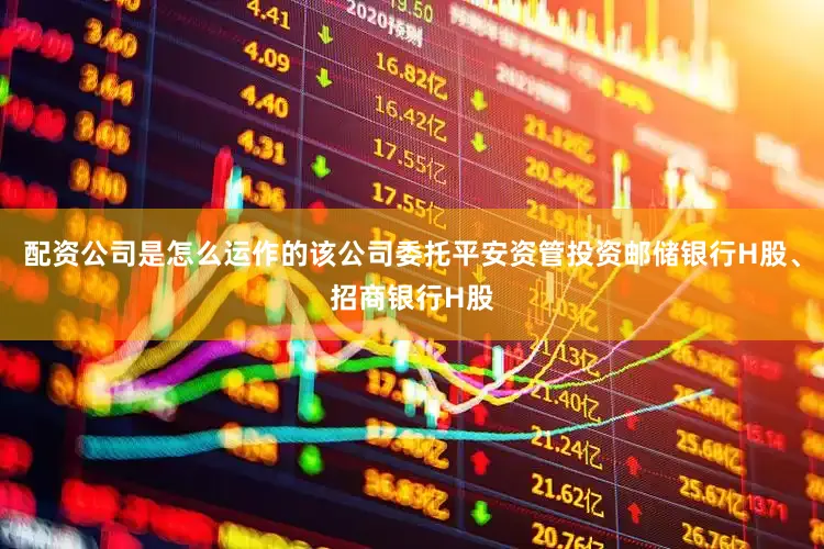 配资公司是怎么运作的该公司委托平安资管投资邮储银行H股、招商银行H股