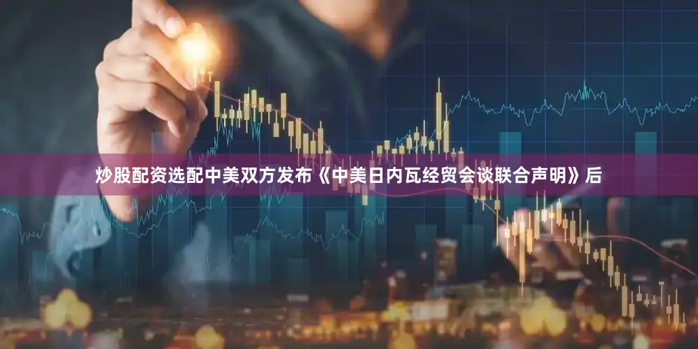 炒股配资选配中美双方发布《中美日内瓦经贸会谈联合声明》后