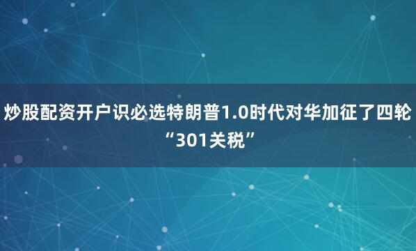 炒股配资开户识必选特朗普1.0时代对华加征了四轮“301关税”