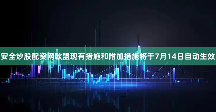 安全炒股配资网欧盟现有措施和附加措施将于7月14日自动生效