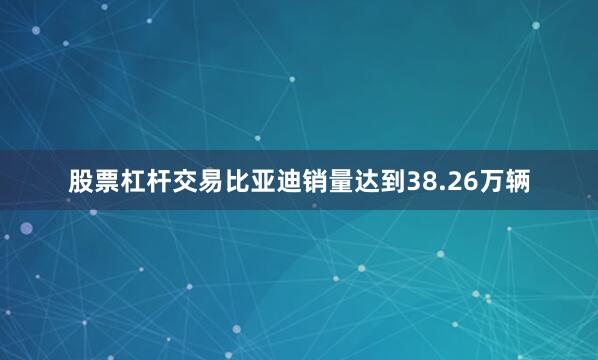 股票杠杆交易比亚迪销量达到38.26万辆