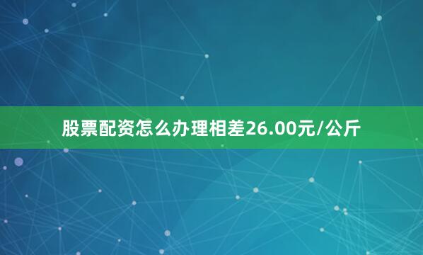 股票配资怎么办理相差26.00元/公斤