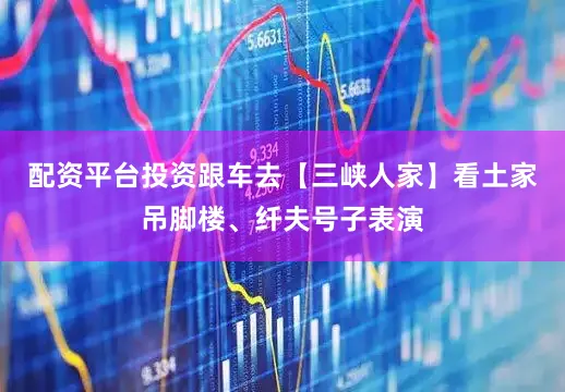 配资平台投资跟车去【三峡人家】看土家吊脚楼、纤夫号子表演