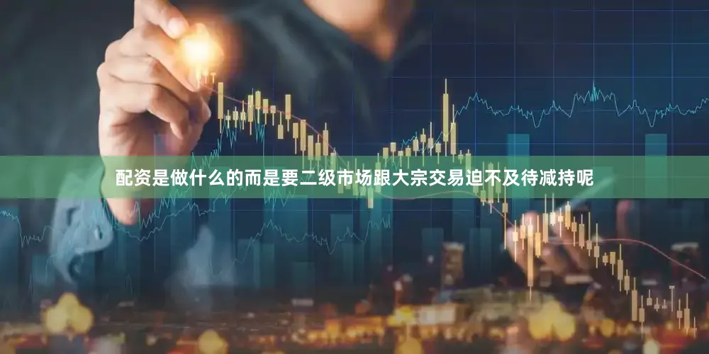 配资是做什么的而是要二级市场跟大宗交易迫不及待减持呢