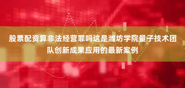 股票配资算非法经营罪吗　　这是潍坊学院量子技术团队创新成果应用的最新案例