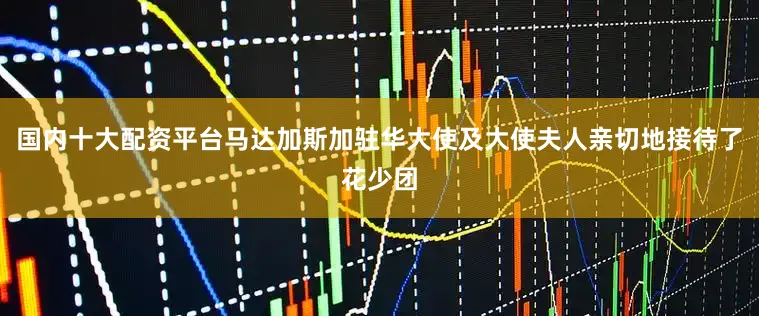 国内十大配资平台马达加斯加驻华大使及大使夫人亲切地接待了花少团