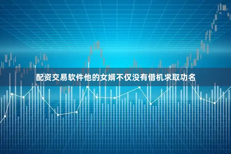 配资交易软件他的女婿不仅没有借机求取功名