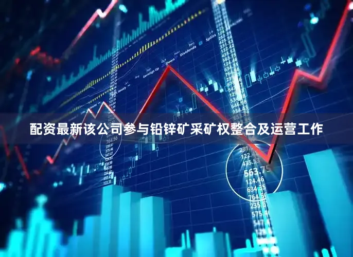 配资最新该公司参与铅锌矿采矿权整合及运营工作
