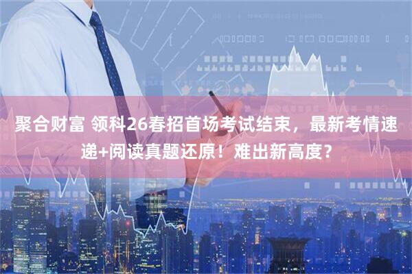 聚合财富 领科26春招首场考试结束，最新考情速递+阅读真题还原！难出新高度？