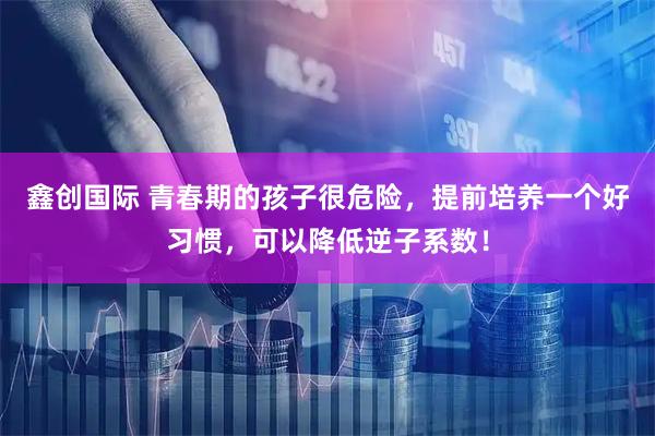 鑫创国际 青春期的孩子很危险，提前培养一个好习惯，可以降低逆子系数！