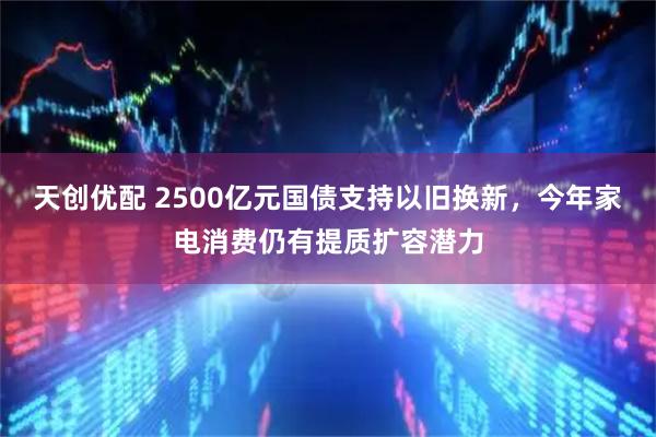 天创优配 2500亿元国债支持以旧换新，今年家电消费仍有提质扩容潜力