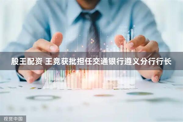 股王配资 王竞获批担任交通银行遵义分行行长