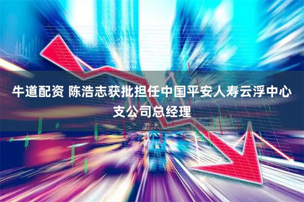 牛道配资 陈浩志获批担任中国平安人寿云浮中心支公司总经理