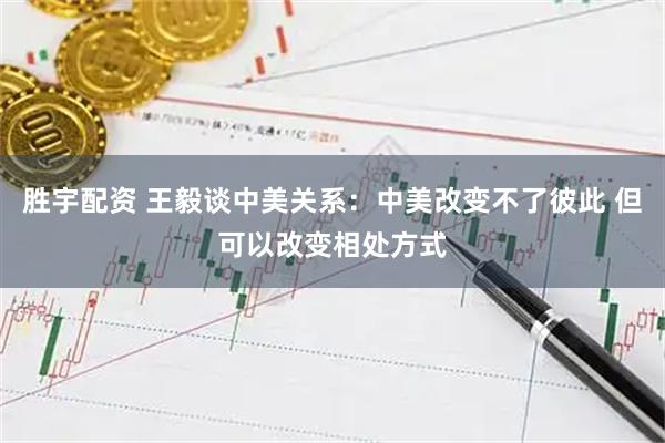 胜宇配资 王毅谈中美关系：中美改变不了彼此 但可以改变相处方式