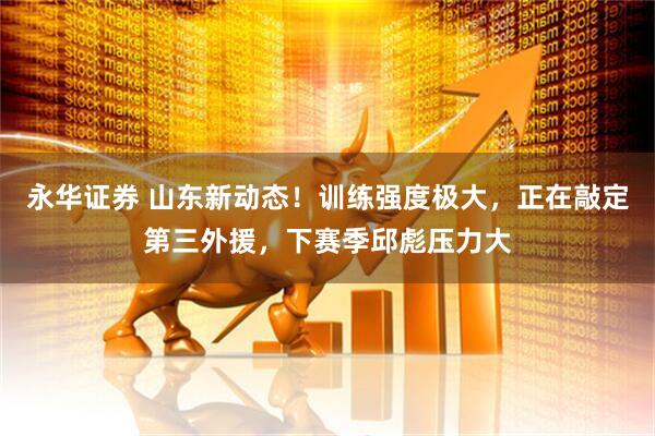 永华证券 山东新动态！训练强度极大，正在敲定第三外援，下赛季邱彪压力大