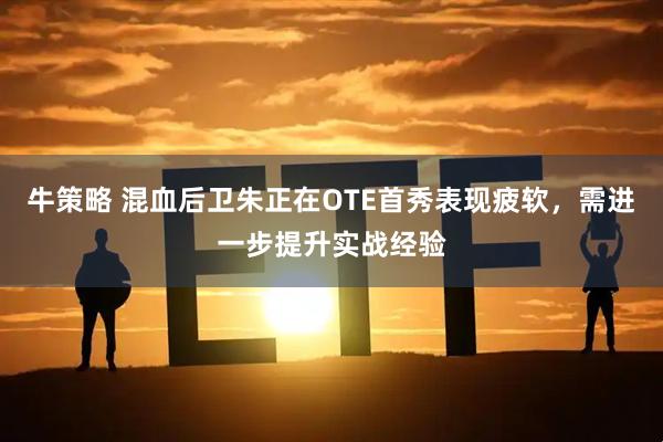 牛策略 混血后卫朱正在OTE首秀表现疲软，需进一步提升实战经验