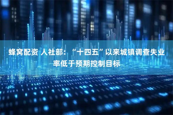 蜂窝配资 人社部：“十四五”以来城镇调查失业率低于预期控制目标