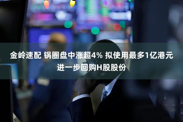 金岭速配 锅圈盘中涨超4% 拟使用最多1亿港元进一步回购H股股份
