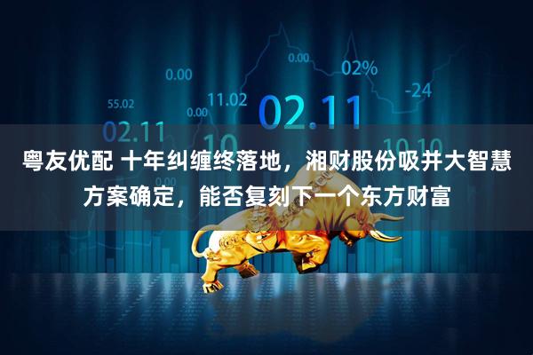 粤友优配 十年纠缠终落地，湘财股份吸并大智慧方案确定，能否复刻下一个东方财富