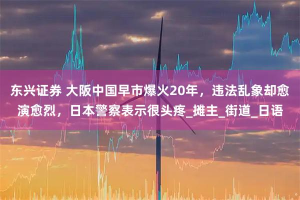 东兴证券 大阪中国早市爆火20年，违法乱象却愈演愈烈，日本警察表示很头疼_摊主_街道_日语