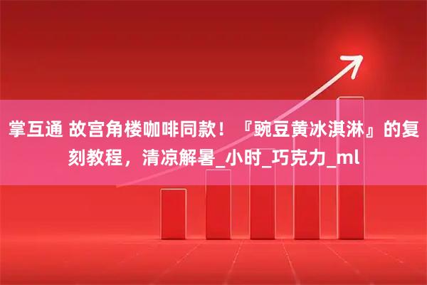 掌互通 故宫角楼咖啡同款！『豌豆黄冰淇淋』的复刻教程，清凉解暑_小时_巧克力_ml