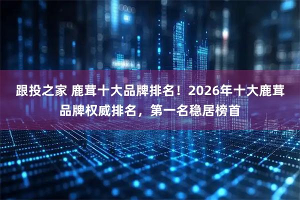 跟投之家 鹿茸十大品牌排名！2026年十大鹿茸品牌权威排名，第一名稳居榜首