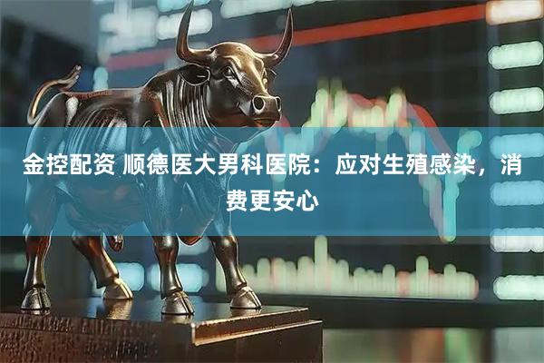 金控配资 顺德医大男科医院：应对生殖感染，消费更安心