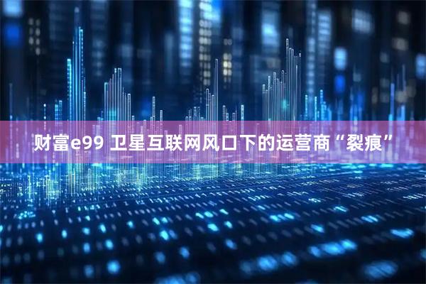 财富e99 卫星互联网风口下的运营商“裂痕”