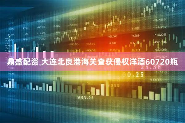 鼎盛配资 大连北良港海关查获侵权洋酒60720瓶