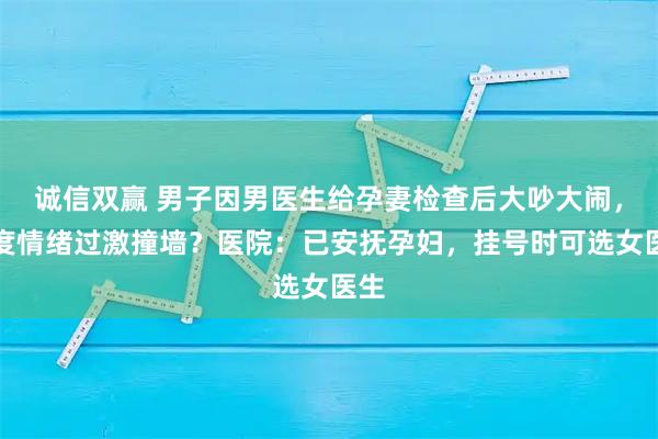 诚信双赢 男子因男医生给孕妻检查后大吵大闹，一度情绪过激撞墙？医院：已安抚孕妇，挂号时可选女医生