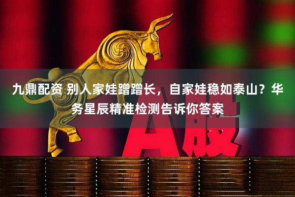 九鼎配资 别人家娃蹭蹭长，自家娃稳如泰山？华务星辰精准检测告诉你答案