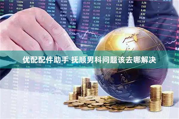 优配配件助手 抚顺男科问题该去哪解决