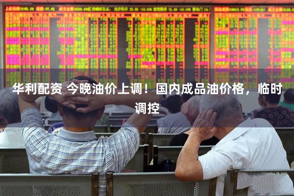 华利配资 今晚油价上调！国内成品油价格，临时调控