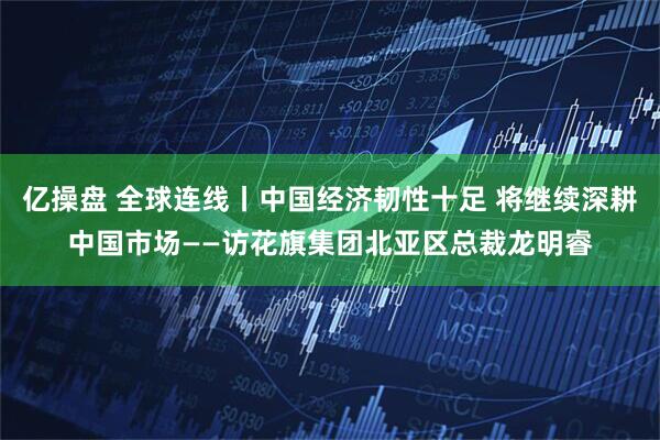 亿操盘 全球连线丨中国经济韧性十足 将继续深耕中国市场——访花旗集团北亚区总裁龙明睿