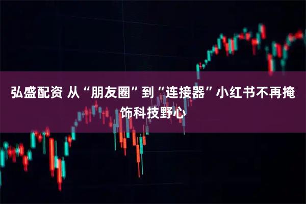 弘盛配资 从“朋友圈”到“连接器”小红书不再掩饰科技野心