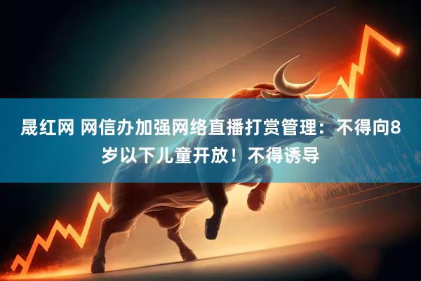 晟红网 网信办加强网络直播打赏管理：不得向8岁以下儿童开放！不得诱导